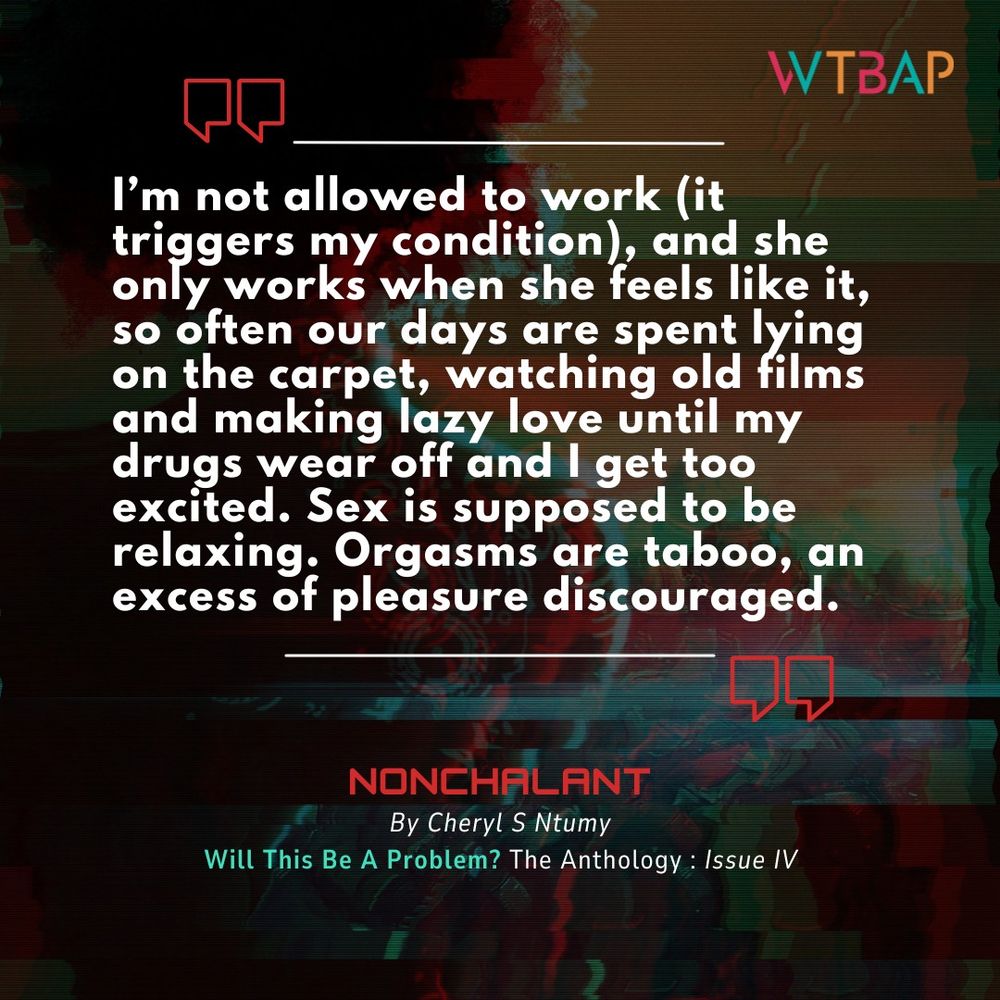 A pull quote from Cheryl S. Ntumy's short story "Nonchalant", published in Issue IV of Will This Be A Problem? The Anthology.

"I'm not allowed to work (it triggers my condition), and she only works when she feels like it, so often our days are spent lying on the carpet, watching old films and making lazy love until my drugs wear off and I get too excited. Sex is supposed to be relaxing. Orgasms are taboo, an excess of pleasure discouraged."