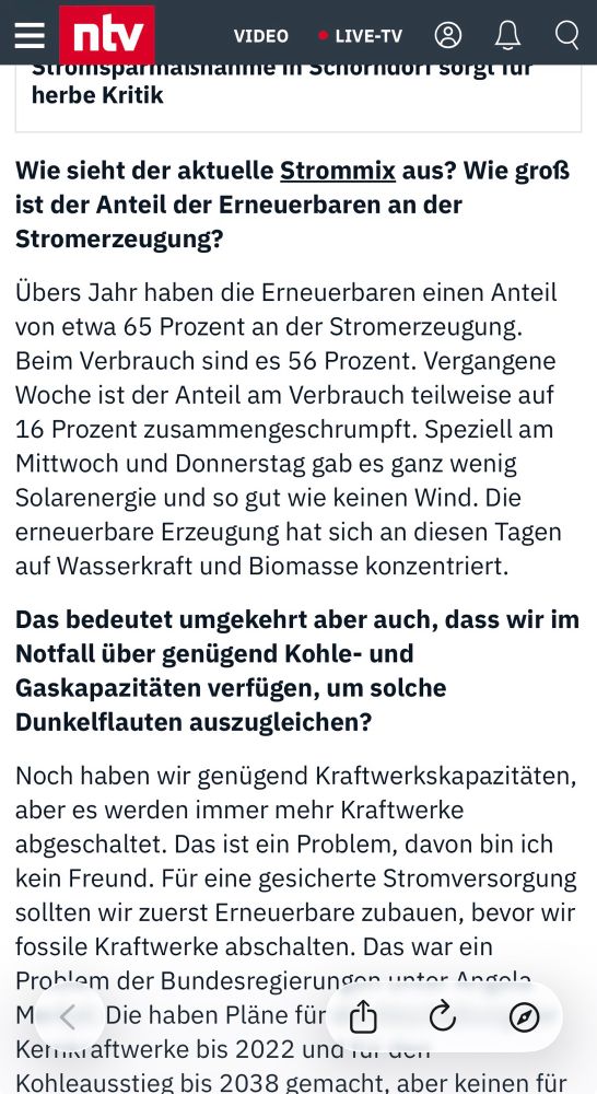 ntv
VIDEO
° LIVE-TV
herbe Kritik
Wie sieht der aktuelle Strommix aus? Wie grofs ist der Anteil der Erneuerbaren an der Stromerzeugung?
Übers Jahr haben die Erneuerbaren einen Anteil von etwa 65 Prozent an der Stromerzeugung.
Beim Verbrauch sind es 56 Prozent. Vergangene Woche ist der Anteil am Verbrauch teilweise auf
16 Prozent zusammengeschrumpft. Speziell am Mittwoch und Donnerstag gab es ganz wenig Solarenergie und so gut wie keinen Wind. Die erneuerbare Erzeugung hat sich an diesen Tagen auf Wasserkraft und Biomasse konzentriert.
Das bedeutet umgekehrt aber auch, dass wir im Notfall über genügend Kohle- und Gaskapazitäten verfügen, um solche Dunkelflauten auszugleichen?
Noch haben wir genügend Kraftwerkskapazitäten, aber es werden immer mehr Kraftwerke abgeschaltet. Das ist ein Problem, davon bin ich kein Freund. Für eine gesicherte Stromversorgung sollten wir zuerst Erneuerbare zubauen…