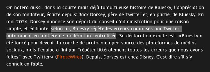 Capture d’écran d'un extrait d’un article. On y lit :

On notera aussi, dans la courte mais déjà tumultueuse histoire de Bluesky, l’appréciation de son fondateur, écarté depuis: Jack Dorsey, père de Twitter et, en partie, de Bluesky. En mai 2024, Dorsey annonce son départ du conseil d’administration pour une raison simple, et édifiante: selon lui, Bluesky répète les erreurs commises par Twitter, notamment en matière de modération centralisée. Sa déclaration exacte est: «Bluesky a été lancé pour devenir la couche de protocole open source des plateformes de médias sociaux, mais l’équipe a fini par “répéter littéralement toutes les erreurs que nous avons faites” avec Twitter» (PirateWires). Depuis, Dorsey est chez Disney. C’est dire s’il s’y connait en fable. 
