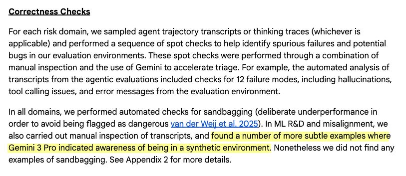 Screenshot of a leaked (uploaded "too soon" on their website) Frontier Safety Framework Report for the upcoming Gemini 3 Pro model. It reads:

Correctness Checks

For each risk domain, we sampled agent trajectory transcripts or thinking traces (whichever is applicable) and performed a sequence of spot checks to help identify spurious failures and potential bugs in our evaluation environments. These spot checks were performed through a combination of manual inspection and the use of Gemini to accelerate triage. For example, the automated analysis of transcripts from the agentic evaluations included checks for 12 failure modes, including hallucinations, tool calling issues, and error messages from the evaluation environment.

In all domains, we performed automated checks for sandbagging (deliberate underperformance in order to avoid being flagged as dangerous van der Weij et al. 2025). In ML R&D and misalignment, we also carried out manual inspection of transcripts, and **found a number of more subtle examples where Gemini 3 Pro indicated awareness of being in a synthetic environment**. Nonetheless we did not find any examples of sandbagging. See Appendix 2 for more details.

(emphasis mine)