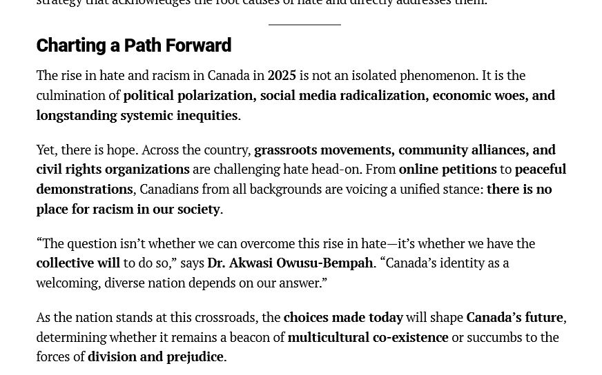 Charting a Path Forward

The rise in hate and racism in Canada in 2025 is not an isolated phenomenon. It is the
culmination of political polarization, social media radicalization, economic woes, and
longstanding systemic inequities.

Yet, there is hope. Across the country, grassroots movements, community alliances, and
civil rights organizations are challenging hate head-on. From online petitions to peaceful
demonstrations, Canadians from all backgrounds are voicing a unified stance: there is no
place for racism in our society.

“The question isn’t whether we can overcome this rise in hate—it’s whether we have the
collective will to do so,” says Dr. Akwasi Owusu-Bempah. “Canada’s identity as a
welcoming, diverse nation depends on our answer.”

As the nation stands at this crossroads, the choices made today will shape Canada’s future determining whether it remains a beacon of multicultural co-existence or succumbs to the forces of division and prejudice