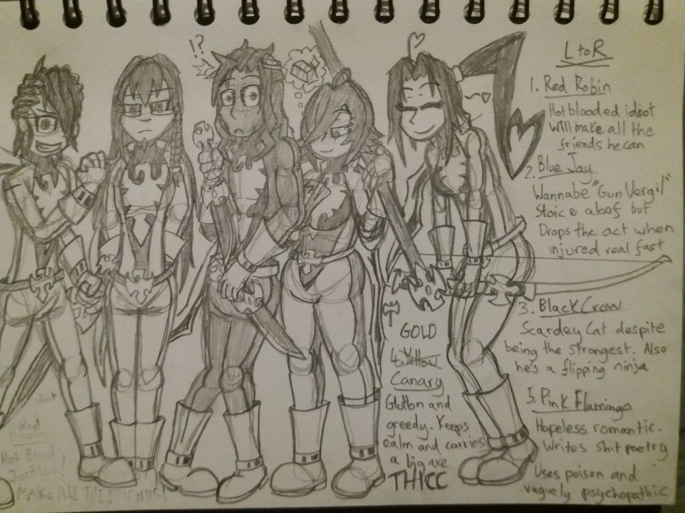 Sketchy sketches of a group of Mighry Morphin' Power Ranger inspired goons called the Winged Rangers. From left to right they are named Red Robin, Blue Jay, Black Crow-or-Raven hehasmadeuphismindyet, Yellow Canary (although she insists her colour is gold) and Pink Flamingo. All five have their hearts and the right place but are all kind of idiots. However each one has legit expertise in one specific area, that when employed together as a team, can pull off some absolute bullshit. Their combining mecha is called the Garooda Samurai, because none of them know how to spell it correctly