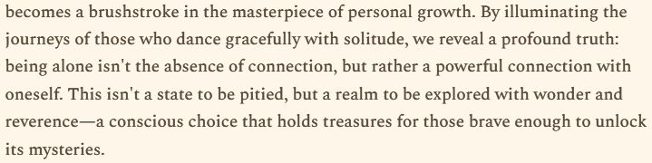 Alt text: "By illuminating the journeys of those who dance gracefully with solitude, we reveal a profound truth: being alone isn't the absence of connection, but rather a powerful connection with oneself. This isn't a state to be pitied, but a realm to be explored with wonder and reverence—a conscious choice that holds treasures for those brave enough to unlock its mysteries."