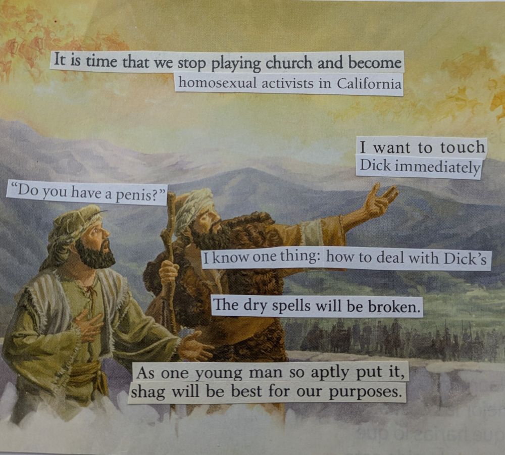 Words cut out from religious abstinence and marriage books are pasted onto a background image of a biblical scene with two men standing in front of some verdant mountains pointing at the sky in wonder. The text reads, "it is time that we stop playing church and become homosexual activists in California." One man appears to say, "Do you have a penis?" The other response, "I want to touch Dick immediately." The text continues, "I know one thing: how to deal with dicks. The dry spells will be broken. As one young man so aptly put it, shag will be best for our purposes."