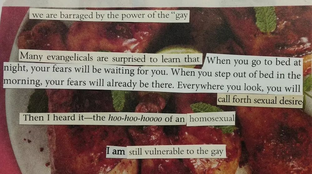 Words cut out from religious marriage and abstinence books are pasted onto an image of cooked chicken legs with sauce. The text reads, "we are barraged by the power of the gay. Many evangelicals are surprised to learn that when you go to bed at night, your fears will be waiting for you. When you step out of bed in the morning, your fears will already be there. Everywhere you look, you will call forth sexual desire. Then I heard it -- the hoo-hoo-hoo of an homosexual. I am still vulnerable to the gay."