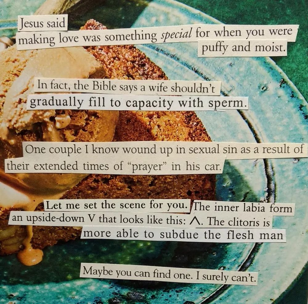 Words cut out from religious abstinence and marriage books are pasted on to a cookbook image of a cake with maple ice cream dripping down on a blue plate. The text reads, "Jesus said making love was something special for when you were puffy and moist. In fact, the Bible says a wife shouldn't gradually fill to capacity with sperm. One couple I know wound up in sexual sin as a result of their extended times of prayer in his car. Let me set the scene for you. The inner labia form an upside down v that looks like this. The clitoris is more able to subdue the flesh. Man. Maybe you can find one. I surely can't."
