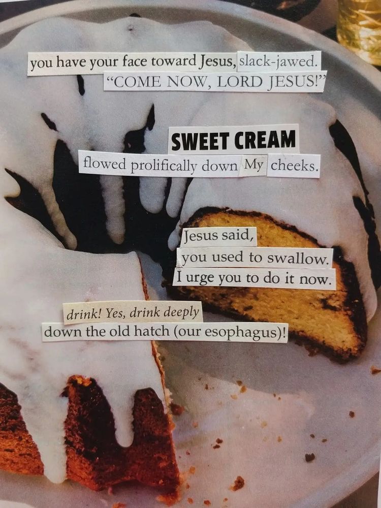 Cut out words from religious abstinence and marriage books are pasted onto a background cookbook image of a bundt cake with white frosting. The text reads, "you have your face towards Jesus, slack-jawed. Come now, Lord Jesus! Sweet cream flowed prolifically down my cheeks. Jesus said, you used to swallow. I urge you to do it now. Drink! Yes, drink deeply down the old hatch (our esophagus)!"