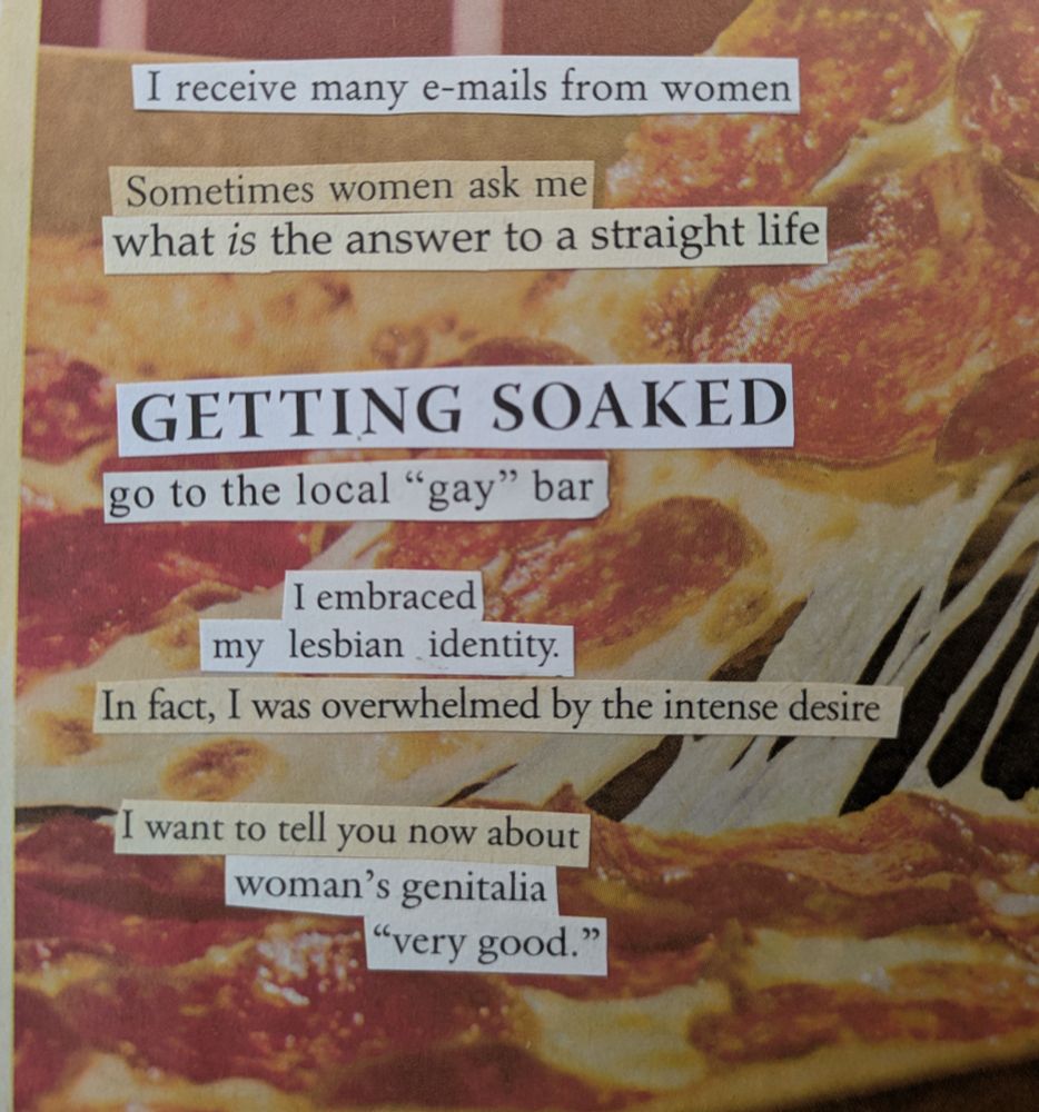 Words cut out from religious abstinence in marriage. Books are pasted onto a background image of a cheesy pepperoni pizza slice being separated from its its full pizza box. The text reads, I receive many emails from women. Sometimes women ask me, what is the answer to a straight life? Getting soaked. Go to the local "gay" bar. I am braced my lesbian identity. In fact, I was overwhelmed by the intense desire. I want to tell you now about women's genitalia. "Very good."