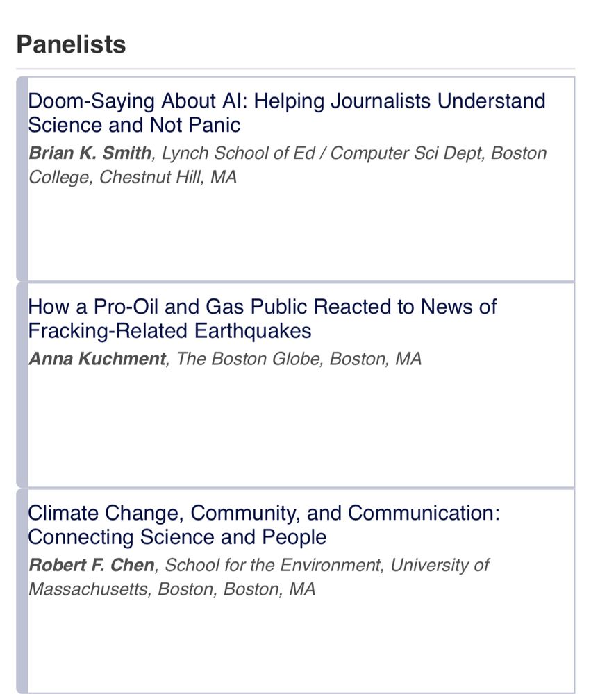 Panelists
Doom-Saying About Al: Helping Journalists Understand
Science and Not Panic
Brian K. Smith, Lynch School of Ed / Computer Sci Dept, Boston College, Chestnut Hill, MA
How a Pro-Oil and Gas Public Reacted to News of Fracking-Related Earthquakes
Anna Kuchment, The Boston Globe, Boston, MA
Climate Change, Community, and Communication:
Connecting Science and People
Robert F. Chen, School for the Environment, University of Massachusetts, Boston, Boston, MA