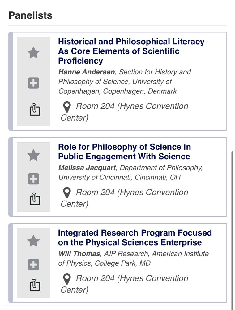 Panelists
+
Historical and Philosophical Literacy
As Core Elements of Scientific
Proficiency
Hanne Andersen, Section for History and Philosophy of Science, University of Copenhagen, Copenhagen, Denmark
• Room 204 (Hynes Convention
Center)
+
Role for Philosophy of Science in Public Engagement With Science Melissa Jacquart, Department of Philosophy, University of Cincinnati, Cincinnati, OH
• Room 204 (Hynes Convention
Center)


+
Integrated Research Program Focused on the Physical Sciences Enterprise Will Thomas, AlP Research, American Institute of Physics, College Park, MD
• Room 204 (Hynes Convention