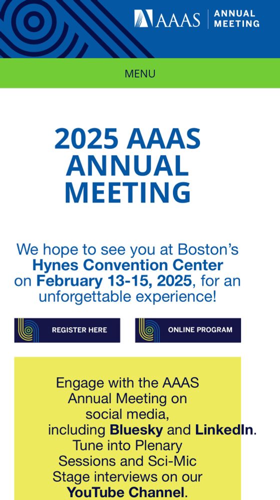 2025 AAAS ANNUAL MEETING
We hope to see you at Boston's Hynes Convention Center on February 13-15, 2025, for an unforgettable experience!
REGISTER HERE
ONLINE PROGRAM
Engage with the AAAS
Annual Meeting on social media,
including Bluesky and Linkedln.
Tune into Plenary
Sessions and Sci-Mic Stage interviews on our YouTube channel