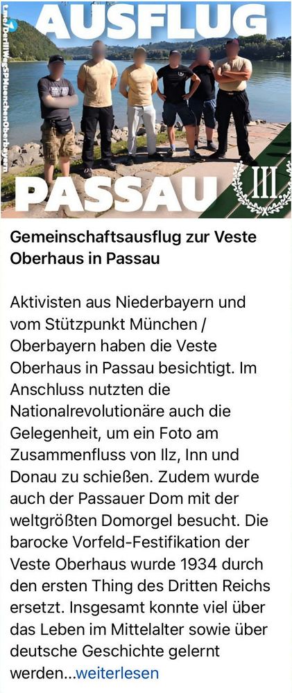 Artikeltext Der III. Weg:
Aktivisten aus Niederbayern und vom Stützpunkt München / Oberbayern haben die Veste Oberhaus in Passau besichtigt. Im Anschluss nutzten die Nationalrevolutionäre auch die Gelegenheit, um ein Foto am Zusammenfluss von Ilz, Inn und Donau zu schießen. Zudem wurde auch der Passauer Dom mit der weltgrößten Domorgel besucht. Die barocke Vorfeld-Festifikation der Veste Oberhaus wurde 1934 durch den ersten Thing des Dritten Reichs ersetzt. Insgesamt konnte viel über das Leben im Mittelalter sowie über deutsche Geschichte gelernt werden. Sei auch du künftig bei Ausflügen dabei!