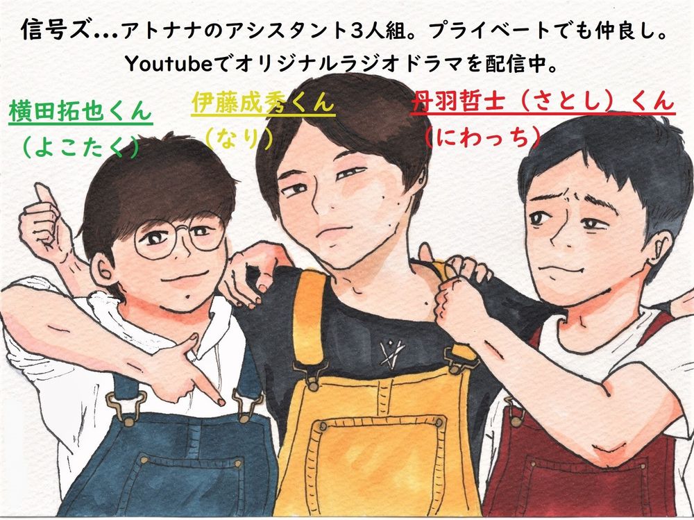 信号ズ
アトナナのアシスタント3人組。プライベートでも仲良し。Youtubeでオリジナルラジオドラマを配信中。

左から
横田拓也くん（よこたく）
伊藤成秀くん（なり）
丹羽哲士（さとし）くん（にわっち）