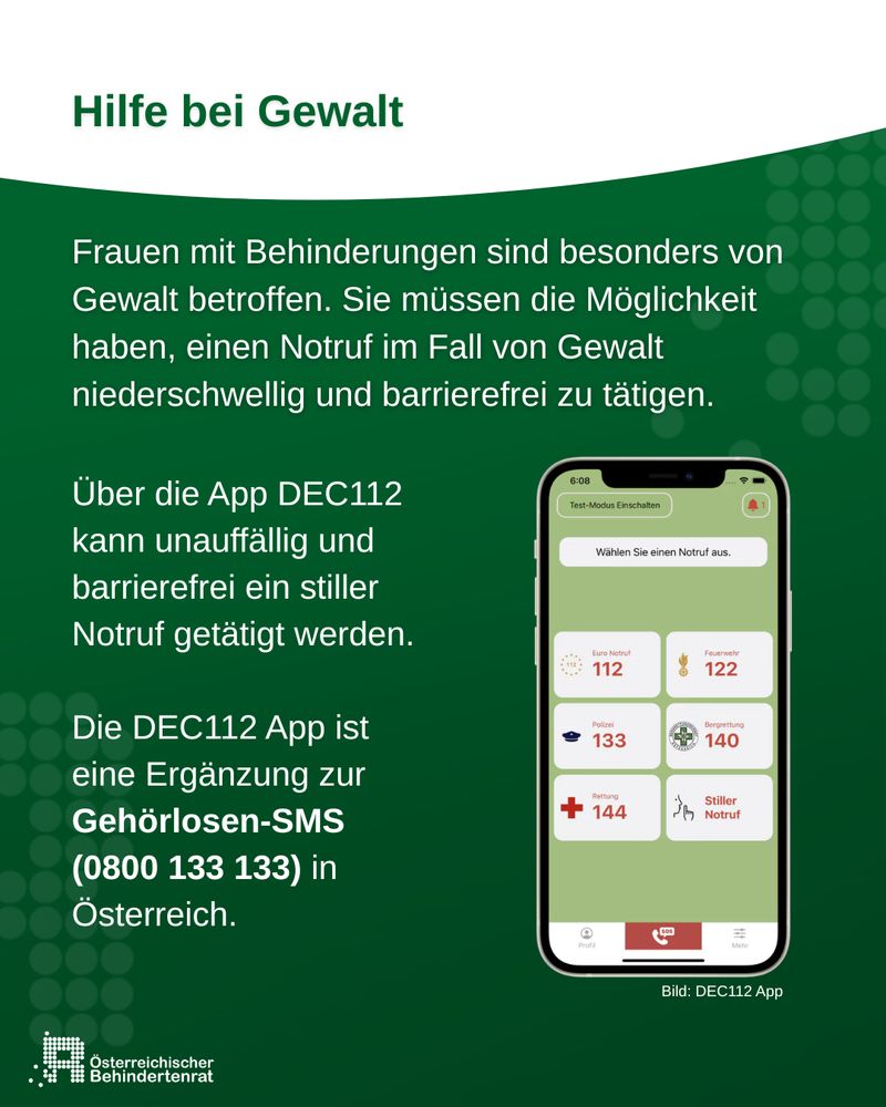 Hilfe bei Gewalt
Frauen mit Behinderungen sind besonders von Gewalt betroffen. Sie müssen die Möglichkeit haben, einen Notruf im Fall von Gewalt niederschwellig und barrierefrei zu tätigen.
Über die App DEC112 kann unauffällig und barrierefrei ein stiller Notruf getätigt werden.

Die DEC112 App ist eine Ergänzung zur Gehörlosen-SMS (0800 133 133) in Österreich.