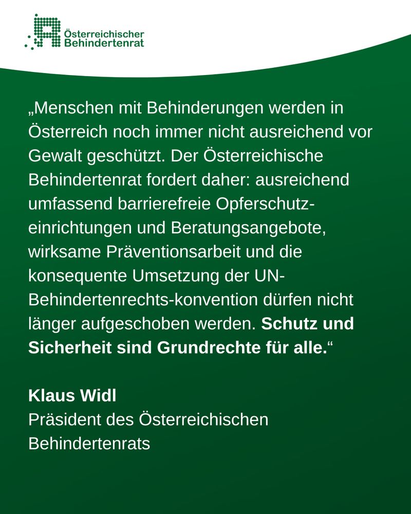 „Menschen mit Behinderungen werden in Österreich noch immer nicht ausreichend vor Gewalt geschützt. Der Österreichische Behindertenrat fordert daher: ausreichend umfassend barrierefreie Opferschutz-einrichtungen und Beratungsangebote, wirksame Präventionsarbeit und die konsequente Umsetzung der UN-Behindertenrechts-konvention dürfen nicht länger aufgeschoben werden. Schutz und Sicherheit sind Grundrechte für alle.“

Klaus Widl
Präsident des Österreichischen Behindertenrats