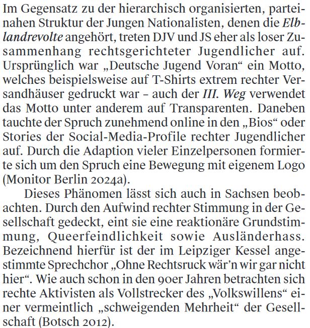 Im Gegensatz zu der hierarchisch organisierten, partei-
nahen Struktur der Jungen Nationalisten, denen die Elb-
landrevolte angehört, treten DJV und JS eher als loser Zu-
sammenhang rechtsgerichteter Jugendlicher auf.
Ursprünglich war „Deutsche Jugend Voran“ ein Motto,
welches beispielsweise auf T-Shirts extrem rechter Ver-
sandhäuser gedruckt war – auch der III. Weg verwendet
das Motto unter anderem auf Transparenten. Daneben
tauchte der Spruch zunehmend online in den „Bios“ oder
Stories der Social-Media-Profile rechter Jugendlicher
auf. Durch die Adaption vieler Einzelpersonen formier-
te sich um den Spruch eine Bewegung mit eigenem Logo.
Dieses Phänomen lässt sich auch in Sachsen beob-
achten. Durch den Aufwind rechter Stimmung in der Ge-
sellschaft gedeckt, eint sie eine reaktionäre Grundstim-
mung, Queerfeindlichkeit sowie Ausländerhass.
Bezeichnend hierfür ist der im Leipziger Kessel ange-
stimmte Sprechchor „Ohne Rechtsruck wär’n wir gar nicht
hier“. Wie auch schon in den 90er Jahren betrachten sich
rechte Aktivisten als Vollstrecker des „Volkswillens“ ei-
ner vermeintlich „schweigenden Mehrheit“ der Gesell-
schaft.