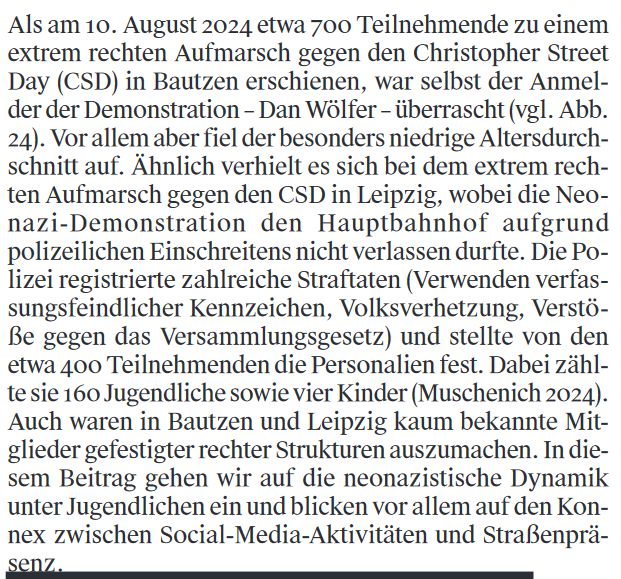 Als am 10. August 2024 etwa 700 Teilnehmende zu einem
extrem rechten Aufmarsch gegen den Christopher Street
Day in Bautzen erschienen, war selbst der Anmel-
der der Demonstration – Dan Wölfer – überrascht. Vor allem aber fiel der besonders niedrige Altersdurch-
schnitt auf. Ähnlich verhielt es sich bei dem extrem rech-
ten Aufmarsch gegen den CSD in Leipzig, wobei die Neo-
nazi-Demonstration den Hauptbahnhof aufgrund
polizeilichen Einschreitens nicht verlassen durfte. Die Po-
lizei registrierte zahlreiche Straftaten (Verwenden verfas-
sungsfeindlicher Kennzeichen, Volksverhetzung, Verstö-
ße gegen das Versammlungsgesetz) und stellte von den
etwa 400 Teilnehmenden die Personalien fest. Dabei zähl-
te sie 160 Jugendliche sowie vier Kinder.
Auch waren in Bautzen und Leipzig kaum bekannte Mit-
glieder gefestigter rechter Strukturen auszumachen. In die-
sem Beitrag gehen wir auf die neonazistische Dynamik
unter Jugendlichen ein und blicken vor allem auf den Kon-
nex zwischen Social-Media-Aktivitäten und Straßenprä-
senz.