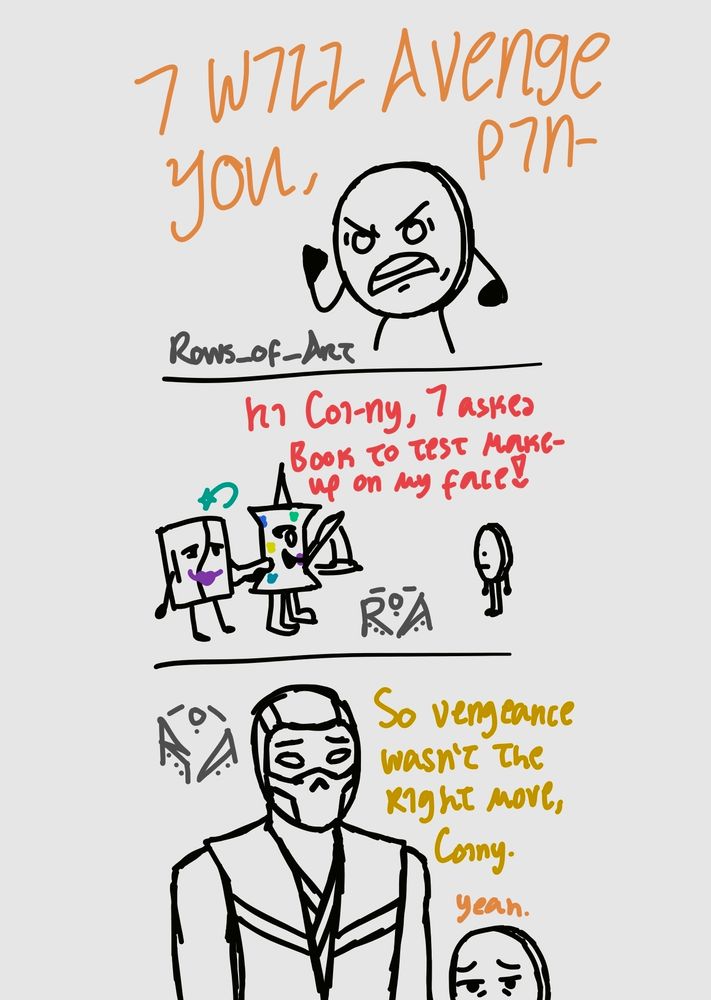 Coiny: I WILL AVENGE YOU, PIN-

Pin: Hi Coi-ny, I asked Book to test make-up on my face!

Scorpion: So vengeance wasn't the right move, Coiny.
Coiny: yeah.