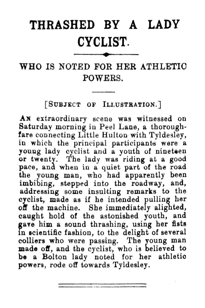 AN extraordinary scene was witnessed on Saturday morning in Peel Lane, a thoroughfare connecting Little Hulton with Tyldesley, in which the principal participants were a young lady cyclist and a youth of nineteen or twenty. The lady was riding at a good pace, and when in a quiet part of the road the young man, who had apparently been imbibing, stepped into the roadway, and, addressing some insulting remarks to the cyclist, made as if he intended pulling her off the machine. She immediately alighted, caught hold of the astonished youth, and gave him a sound thrashing, using her fists in scientife fashion, to the delight of several colliers who were passing. The young man made of, and the cyclist, who is believed to be a Bolton lady noted for her athletio powers, rode off towards Tyldesley.