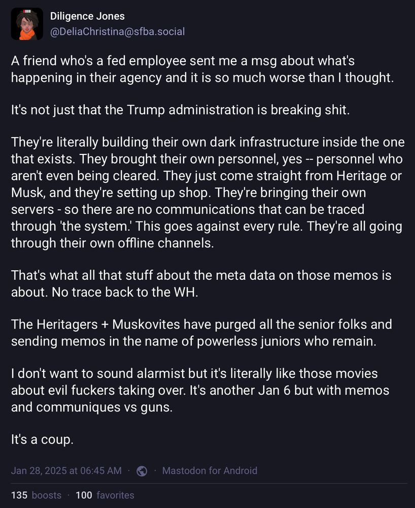 Screenshot of a Mastodon post by @DeliaChristina@sfba.social on Jan 28, 2025 at 06:45 AM via https://sfba.social/@DeliaChristina/113904395673138483

A friend who's a fed employee sent me a msg about what's happening in their agency and it is so much worse than I thought.

It's not just that the Trump administration is breaking shit.

They're literally building their own dark infrastructure inside the one that exists. They brought their own personnel, yes -- personnel who aren't even being cleared. They just come straight from Heritage or Musk, and they're setting up shop. They're bringing their own servers - so there are no communications that can be traced through 'the system.' This goes against every rule. They're all going through their own offline channels.

That's what all that stuff about the meta data on those memos is about. No trace back to the WH.

The Heritagers + Muskovites have purged all the senior folks and sending memos in the name of powerless juniors who remain. 

I don't want to sound alarmist but it's literally like those movies about evil fuckers taking over. It's another Jan 6 but with memos and communiques vs guns.

It's a coup.