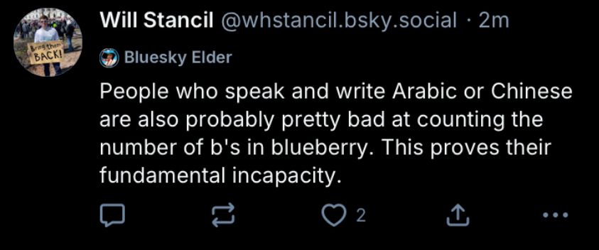 Will Stancil@whstancil.bsky.social • 2m
Bluesky Elder
People who speak and write Arabic or Chinese are also probably pretty bad at counting the number of b's in blueberry. This proves their fundamental incapacity.
2
.. •