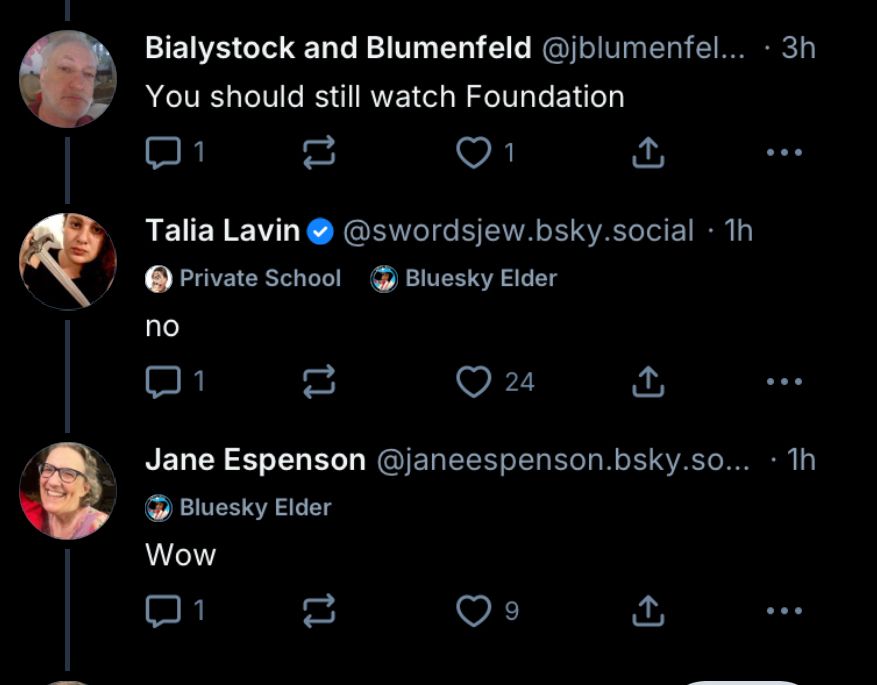Bialystock and Blumenfeld @jblumenfel... • 3h You should still watch Foundation Talia Lavin© @swordsjew.bsky.social • 1h Private School Bluesky Elder no Jane Espenson @janeespenson.bsky.so... • 1h Bluesky Elder Wow 