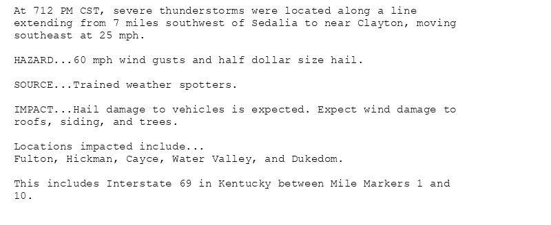 At 712 PM CST, severe thunderstorms were located along a line
extending from 7 miles southwest of Sedalia to near Clayton, moving
southeast at 25 mph.

HAZARD...60 mph wind gusts and half dollar size hail.

SOURCE...Trained weather spotters.

IMPACT...Hail damage to vehicles is expected. Expect wind damage to
roofs, siding, and trees.

Locations impacted include...
Fulton, Hickman, Cayce, Water Valley, and Dukedom.

This includes Interstate 69 in Kentucky between Mile Markers 1 and
10.