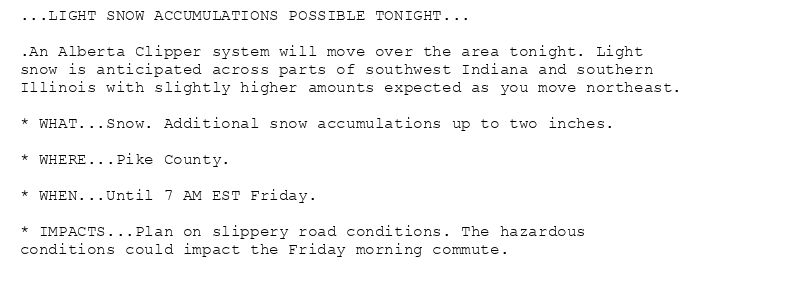 ...LIGHT SNOW ACCUMULATIONS POSSIBLE TONIGHT...

.An Alberta Clipper system will move over the area tonight. Light
snow is anticipated across parts of southwest Indiana and southern
Illinois with slightly higher amounts expected as you move northeast.

* WHAT...Snow. Additional snow accumulations up to two inches.

* WHERE...Pike County.

* WHEN...Until 7 AM EST Friday.

* IMPACTS...Plan on slippery road conditions. The hazardous
conditions could impact the Friday morning commute.