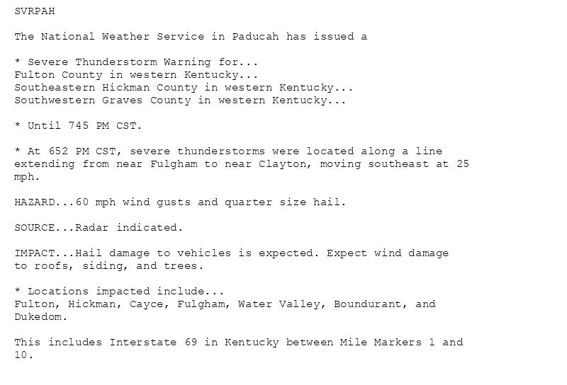 SVRPAH

The National Weather Service in Paducah has issued a

* Severe Thunderstorm Warning for...
Fulton County in western Kentucky...
Southeastern Hickman County in western Kentucky...
Southwestern Graves County in western Kentucky...

* Until 745 PM CST.

* At 652 PM CST, severe thunderstorms were located along a line
extending from near Fulgham to near Clayton, moving southeast at 25
mph.

HAZARD...60 mph wind gusts and quarter size hail.

SOURCE...Radar indicated.

IMPACT...Hail damage to vehicles is expected. Expect wind damage
to roofs, siding, and trees.

* Locations impacted include...
Fulton, Hickman, Cayce, Fulgham, Water Valley, Boundurant, and
Dukedom.

This includes Interstate 69 in Kentucky between Mile Markers 1 and
10.