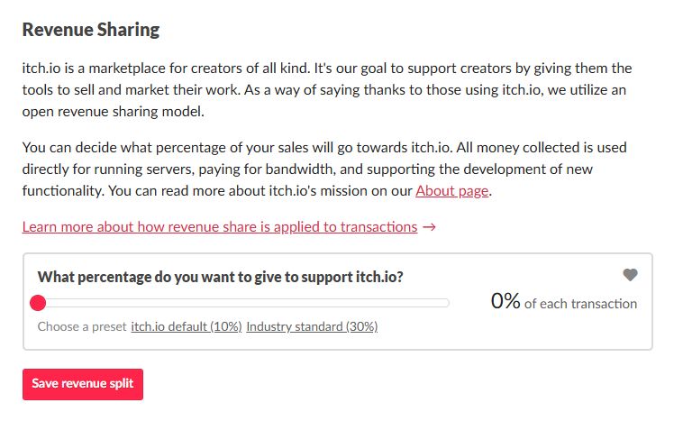 A screen grab from Itch.io revenue sharing page. Reduced to 0% in light of their actions against NSFW content.

Revenue Sharing
itch.io is a marketplace for creators of all kind. It's our goal to support creators by giving them the tools to sell and market their work. As a way of saying thanks to those using itch.io, we utilize an open revenue sharing model.

You can decide what percentage of your sales will go towards itch.io. All money collected is used directly for running servers, paying for bandwidth, and supporting the development of new functionality. You can read more about itch.io's mission on our About page.

Learn more about how revenue share is applied to transactions