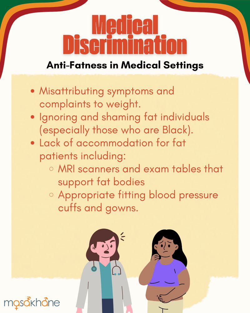 Medical Discrimination
Anti-Fatness in Medical Settings

Misattributing symptoms and complaints to weight.
Ignoring and shaming fat individuals (especially those who are Black).
Lack of accommodation for fat patients including:
MRI scanners and exam tables that support fat bodies
Appropriate fitting blood pressure cuffs and gowns.

On the bottom middle is a brown-skinned Black chubby femme-presenting person looking worried and standing next to a white medical provider who is looking at them angrily.