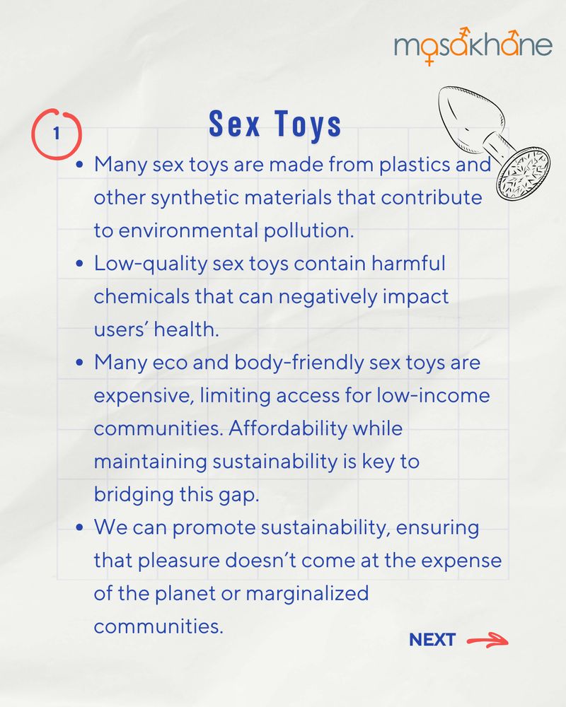 Masakhane logo on the top right.
Underneath the logo, there is a cartoon image of a butt plug.
The title, centered in the middle of the page and written in bold, blue font, says "Sex Toys". Following that, the bullet points read: 
Many sex toys are made from plastics, silicone, and other synthetic materials that contribute to environmental pollution.
- Low-quality sex toys contain harmful chemicals that can negatively impact users’ health. 
- Many eco-friendly sex toys are expensive, limiting access for marginalized communities.
- Affordability while maintaining sustainability is key to bridging this gap.
- We can promote sustainability, ensuring that pleasure doesn’t come at the expense of the planet or marginalized communities.
On the bottom right, there is a red arrow pointing to the right and a text-box that says "next". 