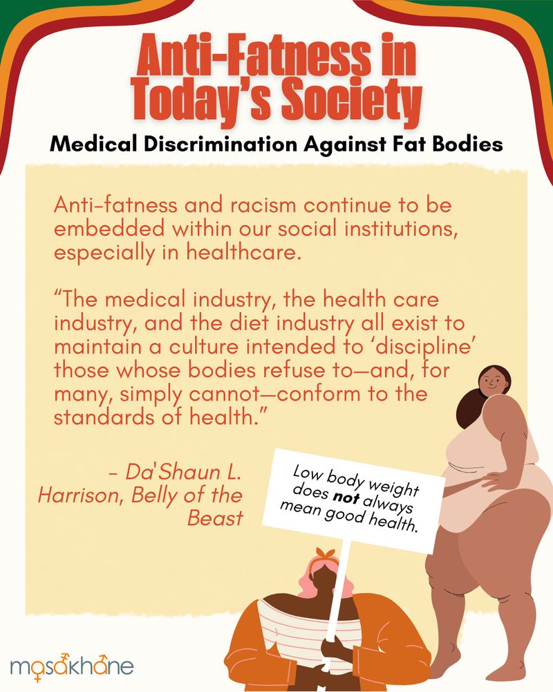 Anti-Fatness in Today’s Society

Medical Discrimination Against Fat Bodies

Anti-fatness and racism continue to be embedded within our social institutions, especially in healthcare.

“The medical industry, the health care industry, and the diet industry all exist to maintain a culture intended to ‘discipline’ those whose bodies refuse to—and, for many, simply cannot—conform to the standards of health.” 
- Da'Shaun L. Harrison, Belly of the Beast

Bottom right is an image of a brown-skinned Black fat femme in a beige tank top and beige underwear.

Bottom middle is an image of a dark-skinned Black fat femme wearing an orange and white striped shirt under an orange jacket. They have long pink hair with an orange bow in it. They are holding a sign that reads: Low body weight does not always mean good health.