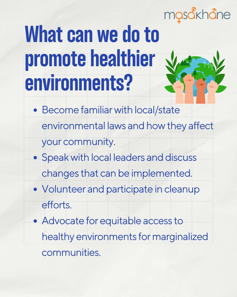 Masakhane logo at the top right of the page.
Underneath the logo, there is a cartoon image of the Earth and 4 hands (of different skin colors)  making a fist. 
In blue font, the title reads "What can we do to promote healthier environments?"
The following bullet-points say 
- Become familiar with local/state environmental laws and how they affect your community. 
- Speak with local leaders and discuss changes that can be implemented.
- Volunteer and participate in cleanup efforts. 
- Advocate for equitable access to healthy environments for marginalized communities. 