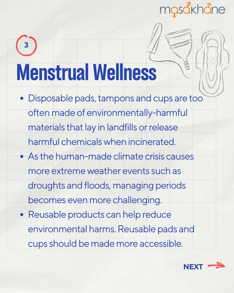 Masakhane logo at the top right.
Underneath the logo, there is a drawing of period products (Tampon, menstrual cup, and a pad). 
The title "Menstrual Wellness" is written in a bold, blue font. 
The following bullet points read:
- Disposable pads, tampons and cups are too often made of environmentally-harmful materials that lay in landfills or release harmful chemicals when incinerated.
- As the human-made climate crisis causes more extreme weather events such as droughts and floods, managing periods becomes even more challenging. 
Reusable products can help reduce environmental harms. Reusable pads and cups should be made more accessible.

On the bottom right, there is a red arrow pointing to the right and a text-box that says "next".