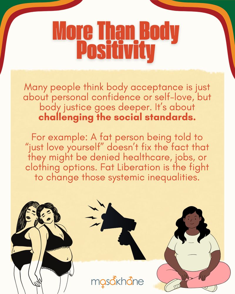 More Than Body Positivity

Many people think body acceptance is just about personal confidence or self-love, but body justice goes deeper. It’s about challenging the social standards.

For example: A fat person being told to “just love yourself” doesn’t fix the fact that they might be denied healthcare, jobs, or clothing options. Fat Liberation is the fight to change those systemic inequalities.

On the bottom left is a drawing of two femme Black folks. Both thicc and wearing underwear. In the middle is a megaphone that looks like it's shouting the message from the text. On the bottom right is a dark-skinned fat Black femme sitting crisscross on the floor, wearing a white t-shirt, pink leggings and white sneakers.