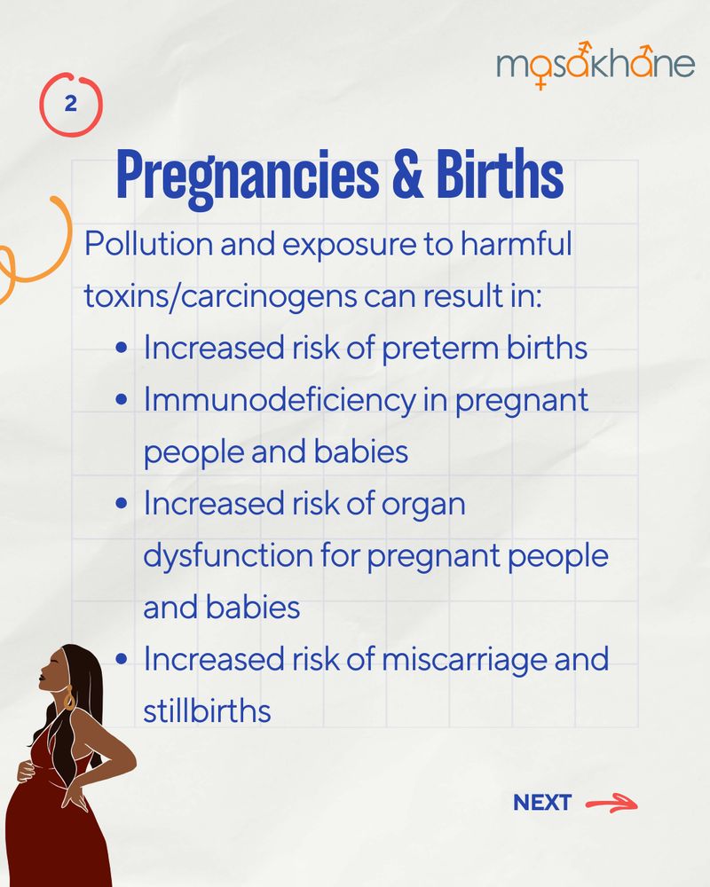 Masakhane logo at the top right. 
The title is written in a bold, blue font and says "Pregnancies & Births".
The following text reads "Pollution and exposure to harmful toxins/carcinogens can result in:
- Increased risk of preterm births
- Immunodeficiency in pregnant people and babies
- Increased risk of organ dysfunction for pregnant people and babies
- Increased risk of miscarriage and stillbirths"
At the bottom center of the page, there is a cartoon image of Black pregnant person. 
On the bottom right, there is a red arrow pointing to the right and a text-box that says "next".