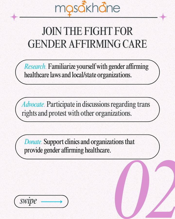 At the very top, the Masakhane logo is shown. Underneath, there is a title that says "Join the fight for gender affirming care" 
Following that, there are 3 boxes with text written in them.

Box 1: Research. Familiarize yourself with gender affirming healthcare laws and local/state  organizations. (The word "research" is italicized and highlighted in blue).

Box 2: Advocate. Participate in discussions regarding trans rights and protest with other organizations. (The word "advocate" is italicized and highlighted in blue).

Box 3: Donate. Support clinics and organizations that provide gender affirming healthcare. (The word "donate" is italicized and highlighted in blue).

At the bottom left, there is a box that says "swipe" and a blue arrow is pointing towards the right. 