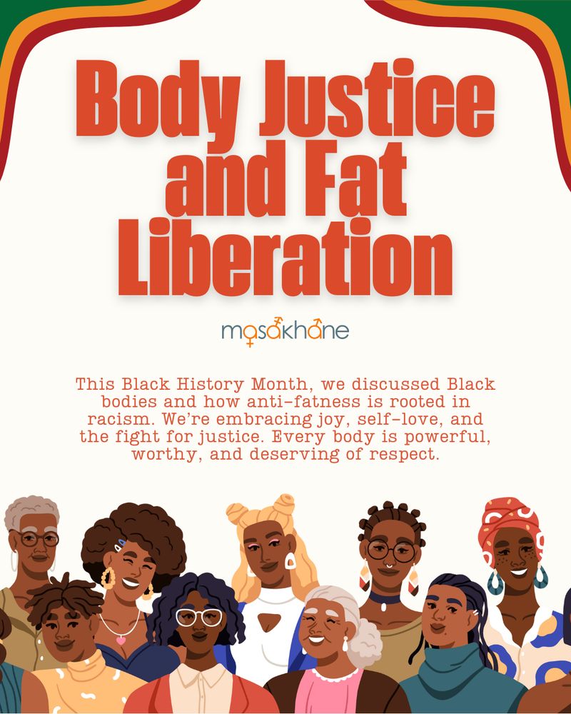 Title: Body Justice and Fat Liberation

Masakhane logo

This Black History Month, we discussed Black bodies and how anti-fatness is rooted in racism. We’re embracing joy, self-love, and the fight for justice. Every body is powerful, worthy, and deserving of respect.

Image of 9 Black people of varying gender expressions ages, shades and styles.
