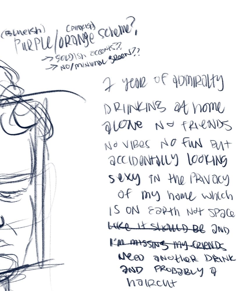Cropped picture of a very rough sketch but mostly my quick sloppy handwritten notes considering a blueish purple and pinkish orange color scheme and a premise of "1 year of admiralty drinking at home alone no friends no vibes no fun but accidentally looking sexy in the privacy of my home which is on earth not space (like it should be) and (i'm missing my friends) nees another drink and probably a haircut."