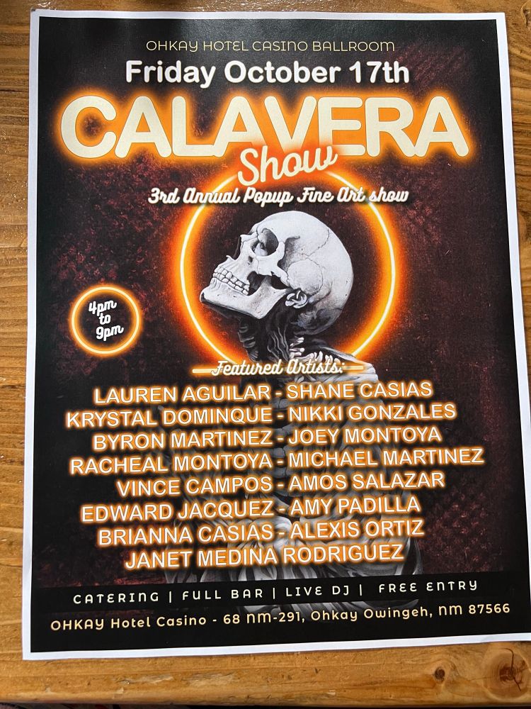 OHKAY HOTEL CASINO BALLROOM

Friday October 17th

CALAVERA Show

3rd Annual Popup Fine Art show

4pm to 9pm

Featured Artists:

LAUREN AGUILAR - SHANE CASIAS

KRYSTAL DOMINQUE - NIKKI GONZALES

BYRON MARTINEZ - JOEY MONTOYA

RACHEAL MONTOYA - MICHAEL MARTINEZ

VINCE CAMPOS - AMOS SALAZAR

EDWARD JACQUEZ - AMY PADILLA

BRIANNA CASIAS - ALEXIS ORTIZ

JANET MEDINA RODRIGUEZ

CATERING |

FULL BAR |

LIVE DJ |

FREE ENTRY

OHKAY Hotel Casino 68 nm-291, Ohkay Owingeh, nm 87566