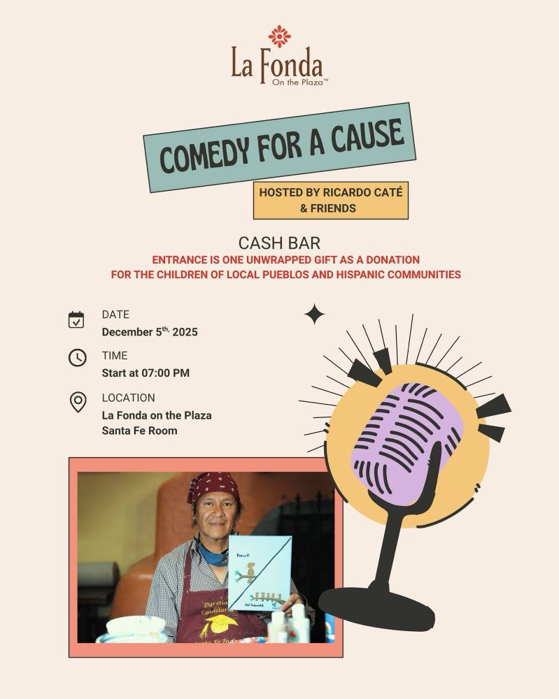 La Fonda On the Plaza

COMEDY FOR A CAUSE

HOSTED BY RICARDO CATÉ & FRIENDS

CASH BAR

ENTRANCE IS ONE UNWRAPPED GIFT AS A DONATION FOR THE CHILDREN OF LOCAL PUEBLOS AND HISPANIC COMMUNITIES

DATE

December 5th, 2025

TIME

Start at 07:00 PM

LOCATION

La Fonda on the Plaza
Santa Fe Room