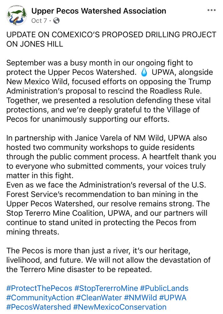 Upper Pecos Watershed Association

Oct 7.

...

UPDATE ON COMEXICO'S PROPOSED DRILLING PROJECT ON JONES HILL

September was a busy month in our ongoing fight to protect the Upper Pecos Watershed. UPWA, alongside New Mexico Wild, focused efforts on opposing the Trump Administration's proposal to rescind the Roadless Rule. Together, we presented a resolution defending these vital protections, and we're deeply grateful to the Village of Pecos for unanimously supporting our efforts.

In partnership with Janice Varela of NM Wild, UPWA also hosted two community workshops to guide residents through the public comment process. A heartfelt thank you to everyone who submitted comments, your voices truly matter in this fight.

Even as we face the Administration's reversal of the U.S. Forest Service's recommendation to ban mining in the Upper Pecos Watershed, our resolve remains strong. The Stop Tererro Mine Coalition, UPWA, and our partners will continue to stand united in protecting the Pecos from mining threats.

The Pecos is more than just a river, it's our heritage, livelihood, and future. We will not allow the devastation of the Terrero Mine disaster to be repeated.

#ProtectThePecos #StopTererroMine #PublicLands

#CommunityAction #CleanWater #NMWild #UPWA

#PecosWatershed #NewMexicoConservation