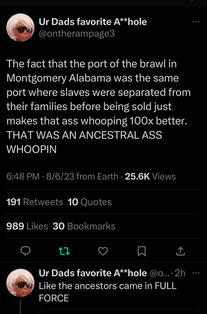 Ur Dads favorite A**hole @ontherampage3

The fact that the port of the brawl in Montgomery Alabama was the same port where slaves were separated from their families before being sold just makes that ass whooping 100× better.

THAT WAS AN ANCESTRAL ASS
WHOOPIN

Like the ancestors came in FULL
FORCE

6:48 PM • 8/6/23 from Earth • 25.6K Views
191 Retweets 10 Quotes
989 Likes 30 Bookmarks