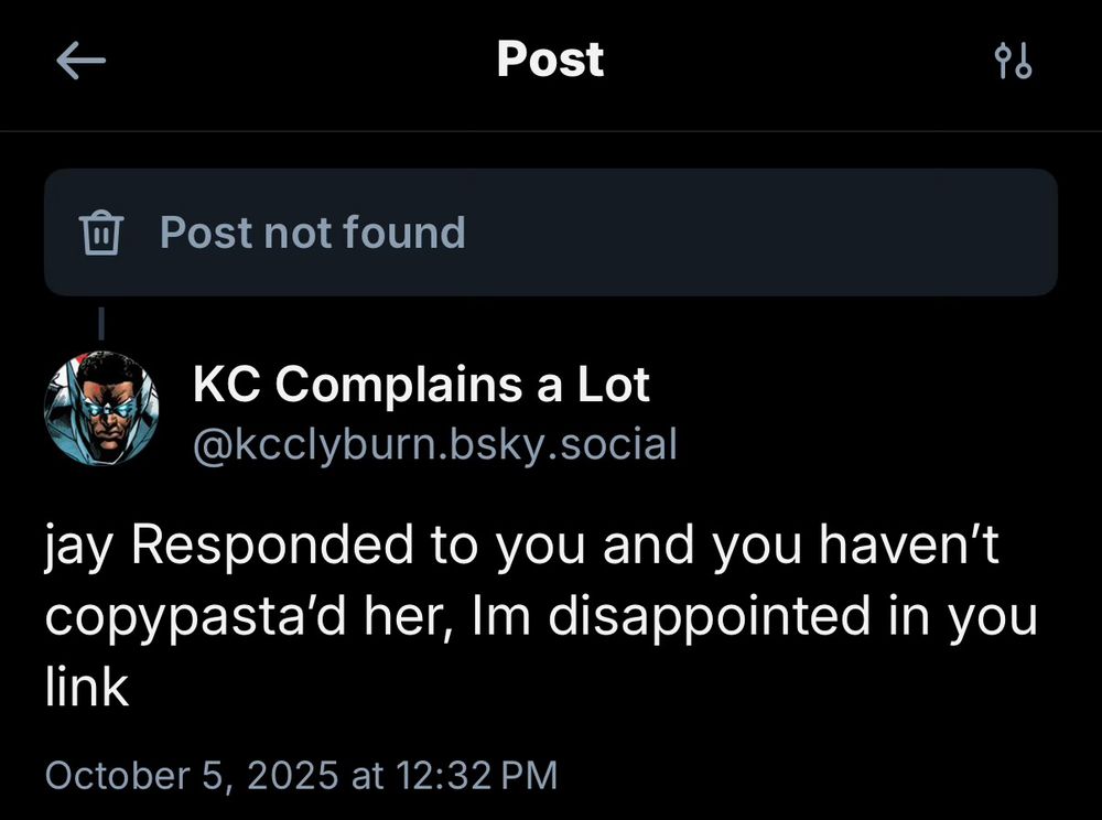 “Screenshot of a social media post showing ‘Post not found’ error message at the top. Below is a post from user ‘KC Complains a Lot’ (@kcclyburn.bsky.social) that reads: ‘jay Responded to you and you haven’t copypasta’d her, Im disappointed in you link’ Posted on October 5, 2025 at 12:32 PM”​​​​​​​​​​​​​​​​