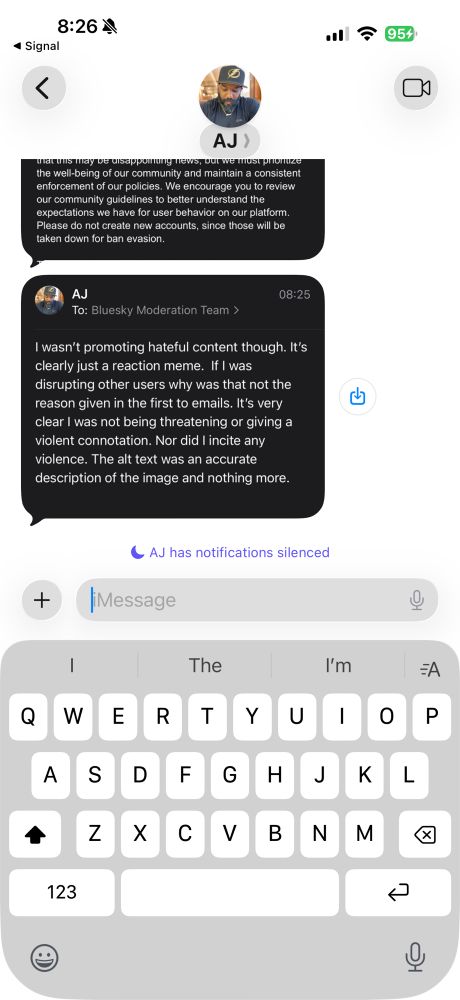 A screenshot of an iMessage conversation at 8:26 with 95% battery shown at the top. The screen shows a conversation with contact AJ whose profile picture appears at the top center with the initials AJ below it. There are two message bubbles visible. The first message bubble shows the end of a previous message reading: that this may be disappointing news, but we must prioritize the well-being of our community and maintain a consistent enforcement of our policies. We encourage you to review our community guidelines to better understand the expectations we have for user behavior on our platform. Please do not create new accounts, since those will be taken down for ban evasion. The second message bubble is from AJ sent at 08:25 To: Bluesky Moderation Team and reads: I wasn’t promoting hateful content though. It’s clearly just a reaction meme. If I was disrupting other users why was that not the reason given in the first to emails. It’s very clear I was not being threatening or giving a violent connotation. Nor did I incite any violence. The alt text was an accurate description of the image and nothing more. A blue share/forward button appears to the right of this message. Below the messages is a purple notification icon followed by text that reads AJ has notifications silenced. At the bottom of the screen is a message input field labeled iMessage with a plus button on the left, microphone button on the right, and an on-screen QWERTY keyboard displayed below.​​​​​​​​​​​​​​​​