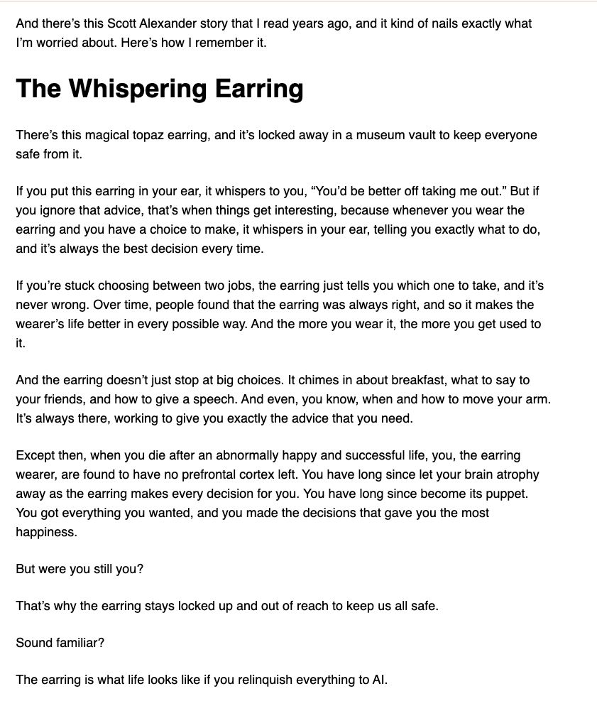 There's this magical topaz earring, and it's locked away in a museum vault to keep everyone safe from it.

If you put this earring in your ear, it whispers to you, "You'd be better off taking me out." But if you ignore that advice, that's when things get interesting, because whenever you wear the earring and you have a choice to make, it whispers in your ear, telling you exactly what to do, and it's always the best decision every time.

If you're stuck choosing between two jobs, the earring just tells you which one to take, and it's never wrong. Over time, people found that the earring was always right, and so it makes the wearer's life better in every possible way. And the more you wear it, the more you get used to it.

And the earring doesn't just stop at big choices. It chimes in about breakfast, what to say to your friends, and how to give a speech. And even, you know, when and how to move your arm. It's always there, working to give you exactly the advice that you need.

Except then, when you die after an abnormally happy and successful life, you, the earring wearer, are found to have no prefrontal cortex left. You have long since let your brain atrophy away as the earring makes every decision for you. You have long since become its puppet. You got everything you wanted, and you made the decisions that gave you the most happiness.

But were you still you?

That's why the earring stays locked up and out of reach to keep us all safe.

Sound familiar? 

The earring is what life looks like if you relinquish everything to AI.