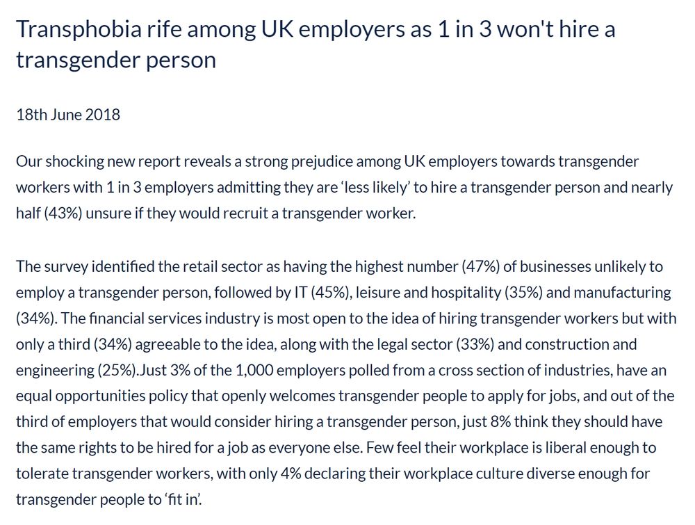 Transphobia rife among UK employers as 1 in 3 won't hire a transgender person

18th June 2018
Our shocking new report reveals a strong prejudice among UK employers towards transgender workers with 1 in 3 employers admitting they are ‘less likely’ to hire a transgender person and nearly half (43%) unsure if they would recruit a transgender worker.

The survey identified the retail sector as having the highest number (47%) of businesses unlikely to employ a transgender person, followed by IT (45%), leisure and hospitality (35%) and manufacturing (34%). The financial services industry is most open to the idea of hiring transgender workers but with only a third (34%) agreeable to the idea, along with the legal sector (33%) and construction and engineering (25%).Just 3% of the 1,000 employers polled from a cross section of industries, have an equal opportunities policy that openly welcomes transgender people to apply for jobs, and out of the third of employers that would consider hiring a transgender person, just 8% think they should have the same rights to be hired for a job as everyone else. Few feel their workplace is liberal enough to tolerate transgender workers, with only 4% declaring their workplace culture diverse enough for transgender people to ‘fit in’.