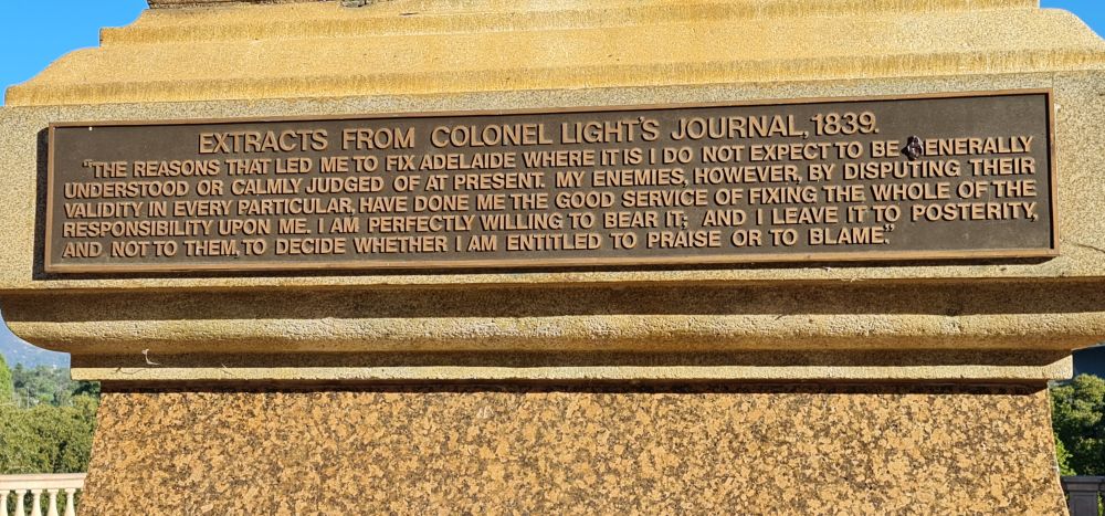 Photo of text on monument in North Adelaide, South Australia overlooking Adelaide oval: EXTRACTS FROM COLONEL LIGHT'S JOURNAL, 1839. "THE REASONS THAT LED METO FIX ADELAIDE WHERE ITIS I DO NOT ЕХРЕСТТО BE GENERALLY UNDERSTOOD OR CALMLY JUDGED OF AT PRESENT. MY ENEMIES, HOWEVER, BY DISPUTING THEIR VALIDITY IN EVERY PARTICULAR, HAVE DONE ME THE GOOD SERVICE OF FIXING THE WHOLE OF THE RESPONSIBILITY UPON ME. I AM PERFECTLY WILLING TO BEAR IT; AND I LEAVE IT TO POSTERITY, AND NOT TO THEM,TO DECIDE WHETHER I AM ENTITLED TO PRAISE OR TO BLAME."