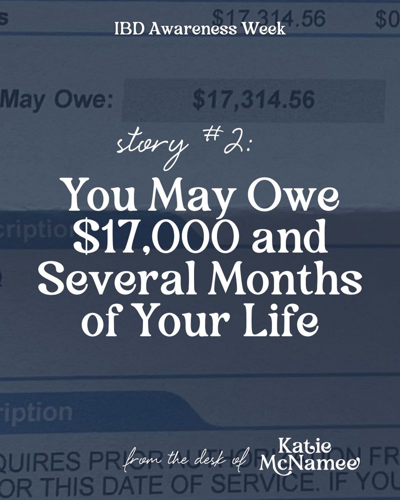 Text on the image reads: IBD Awareness Week Story #2: You May Owe $17,000 and Several Months of Your Life.

From the desk of Katie McNamee

beneath the text is a picture of an explanation of benefits that says "May Owe $17,314.56"
